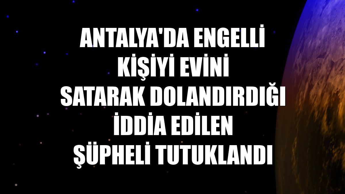 Antalya'da engelli kişiyi evini satarak dolandırdığı iddia edilen şüpheli tutuklandı