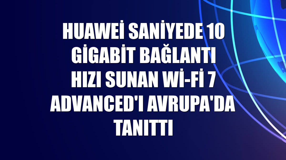 Huawei saniyede 10 gigabit bağlantı hızı sunan Wi-Fi 7 Advanced'ı Avrupa'da tanıttı