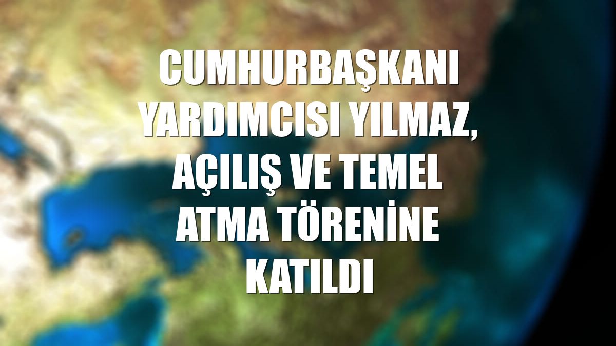 Cumhurbaşkanı Yardımcısı Yılmaz, açılış ve temel atma törenine katıldı