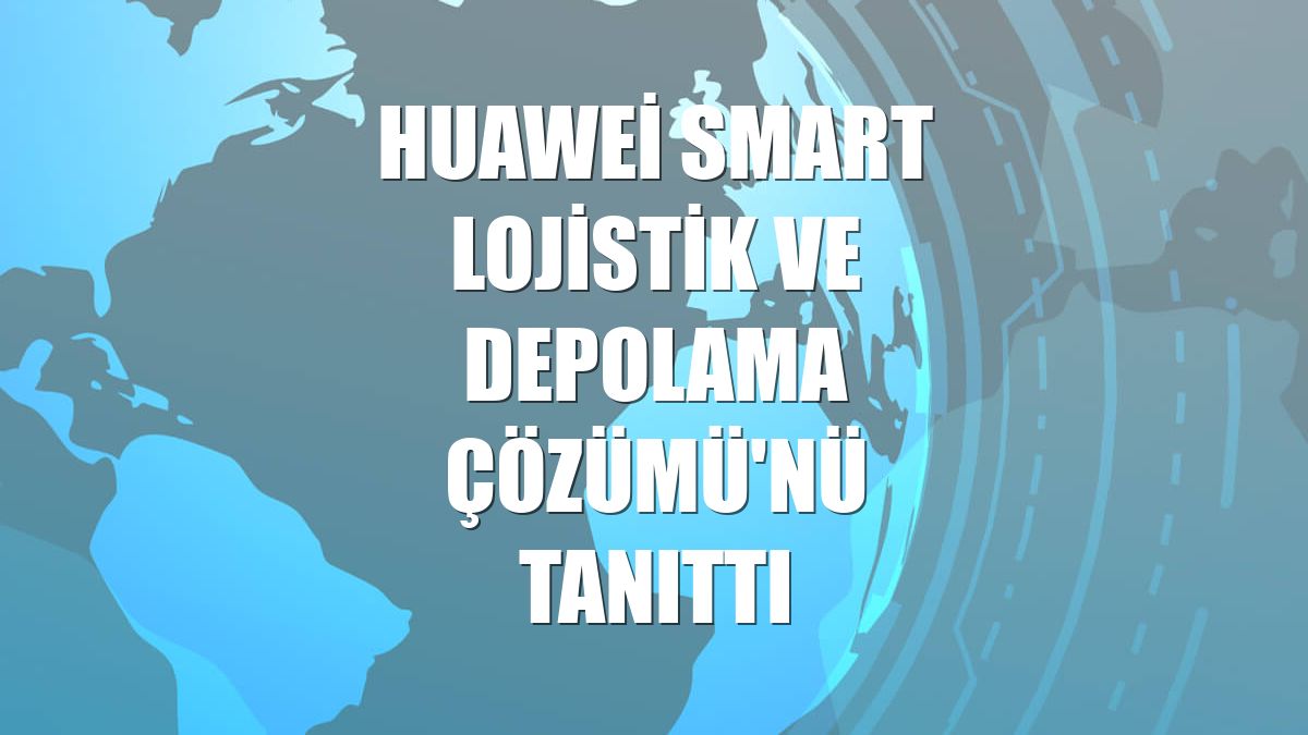 Huawei SMART Lojistik ve Depolama Çözümü'nü tanıttı