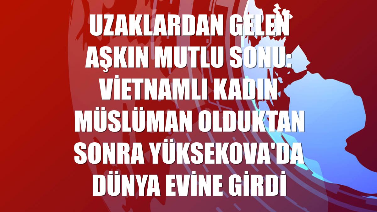Uzaklardan gelen aşkın mutlu sonu: Vietnamlı kadın Müslüman olduktan sonra Yüksekova'da dünya evine girdi