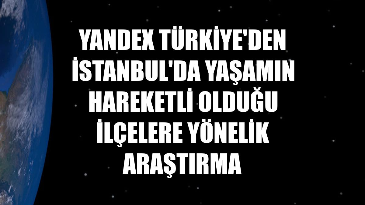 Yandex Türkiye'den İstanbul'da yaşamın hareketli olduğu ilçelere yönelik araştırma