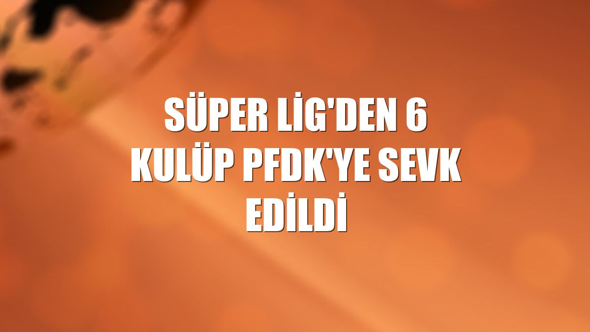 Süper Lig'den 6 kulüp PFDK'ye sevk edildi