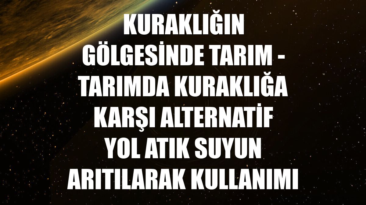 KURAKLIĞIN GÖLGESİNDE TARIM - Tarımda kuraklığa karşı alternatif yol atık suyun arıtılarak kullanımı