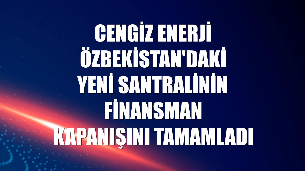 Cengiz Enerji Özbekistan'daki yeni santralinin finansman kapanışını tamamladı