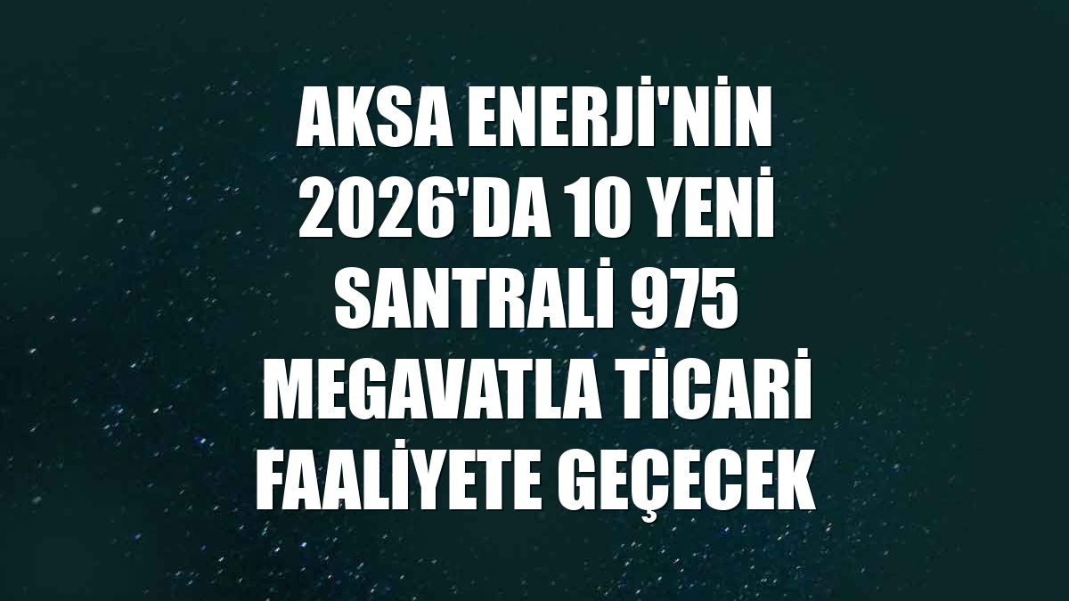 Aksa Enerji'nin 2026'da 10 yeni santrali 975 megavatla ticari faaliyete geçecek