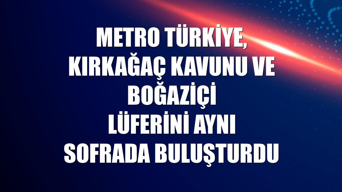 Metro Türkiye, Kırkağaç Kavunu ve Boğaziçi Lüferini aynı sofrada buluşturdu