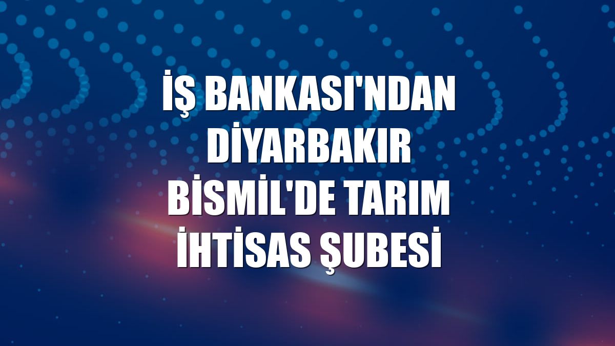 İş Bankası'ndan Diyarbakır Bismil'de tarım ihtisas şubesi