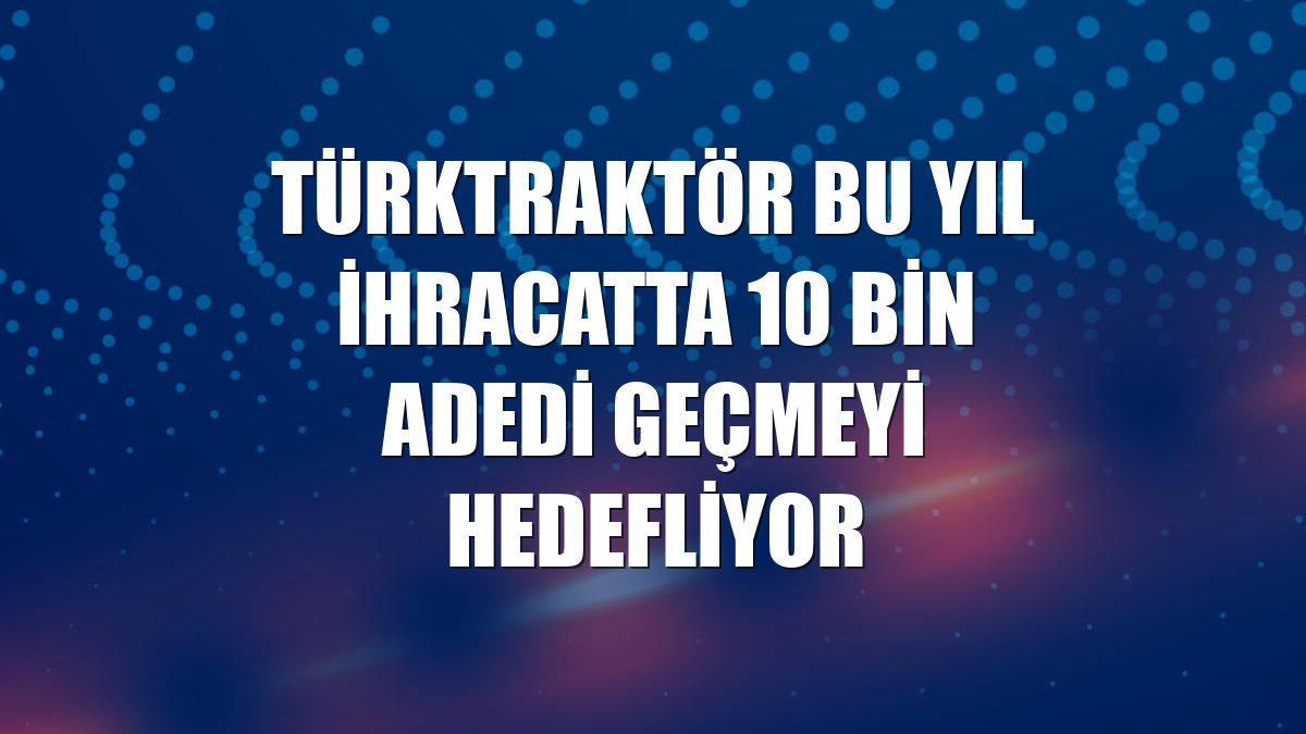 TürkTraktör bu yıl ihracatta 10 bin adedi geçmeyi hedefliyor