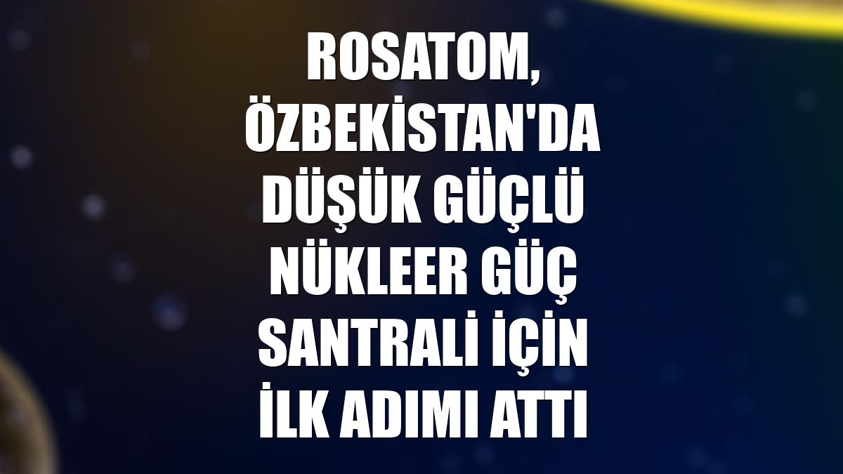 Rosatom, Özbekistan'da düşük güçlü nükleer güç santrali için ilk adımı attı