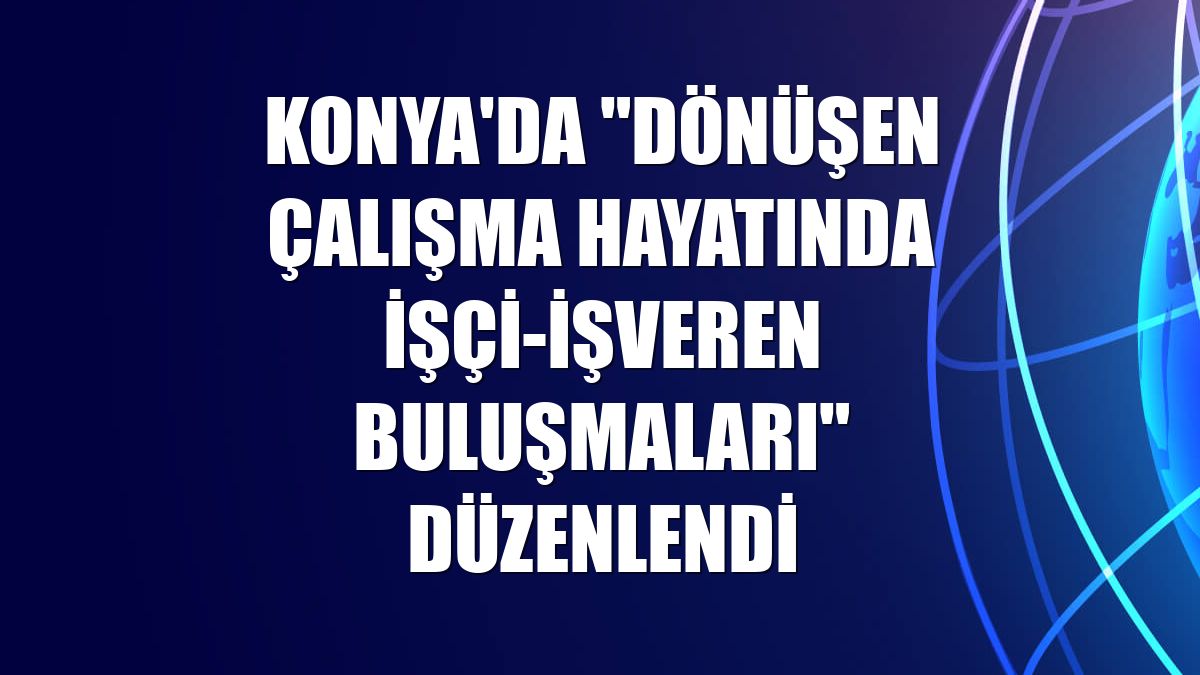 Konya'da "Dönüşen Çalışma Hayatında İşçi-İşveren Buluşmaları" düzenlendi