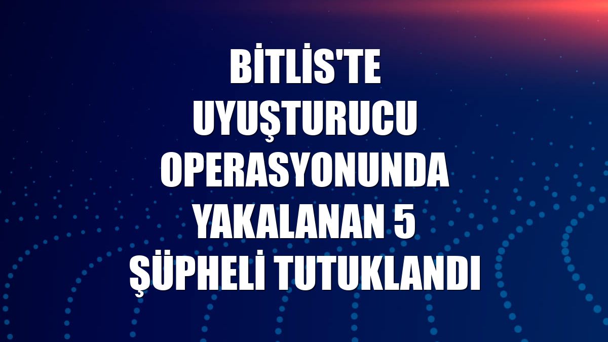 Bitlis'te uyuşturucu operasyonunda yakalanan 5 şüpheli tutuklandı