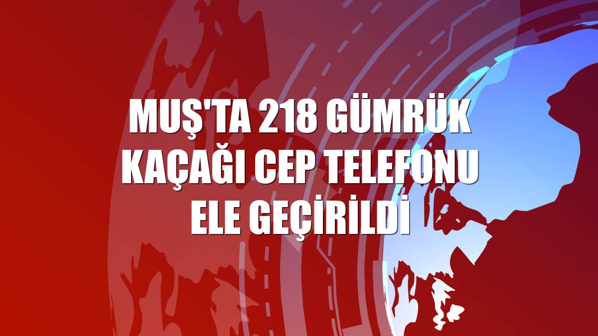 Muş'ta 218 gümrük kaçağı cep telefonu ele geçirildi