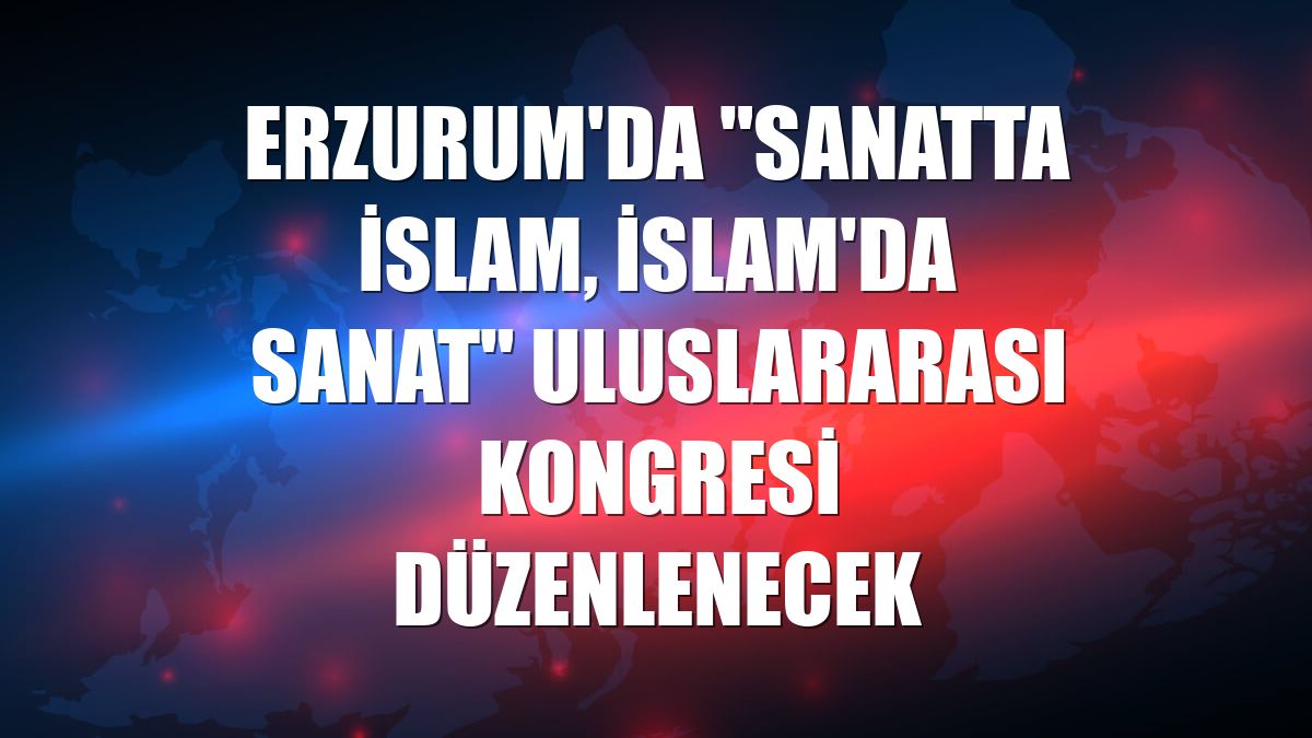 Erzurum'da "Sanatta İslam, İslam'da Sanat" uluslararası kongresi düzenlenecek