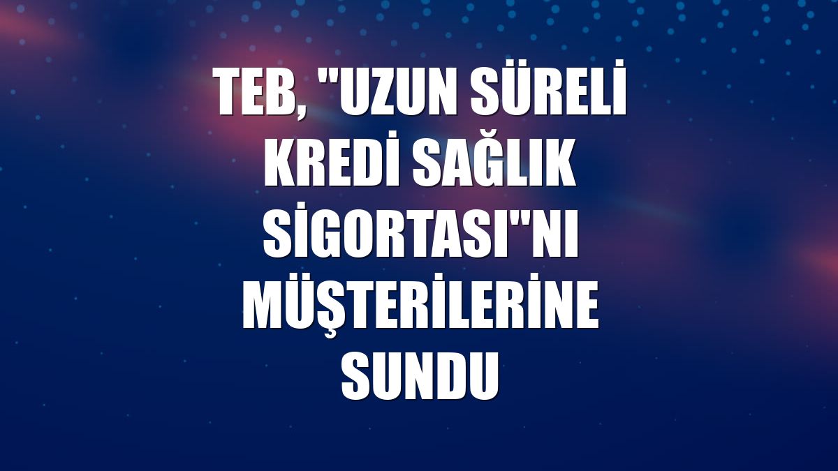TEB, "Uzun Süreli Kredi Sağlık Sigortası"nı müşterilerine sundu