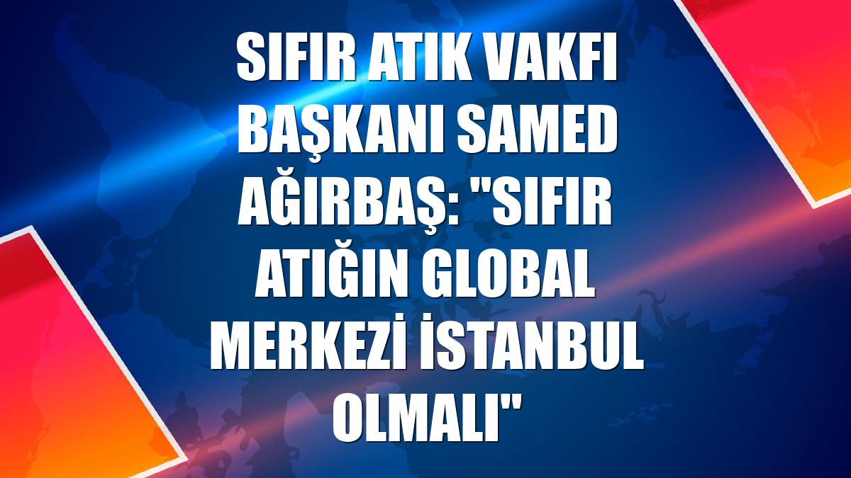 Sıfır Atık Vakfı Başkanı Samed Ağırbaş: "Sıfır atığın global merkezi İstanbul olmalı"