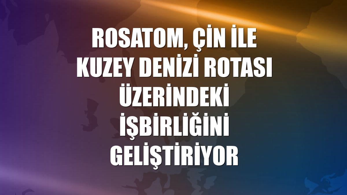 Rosatom, Çin ile Kuzey Denizi Rotası üzerindeki işbirliğini geliştiriyor