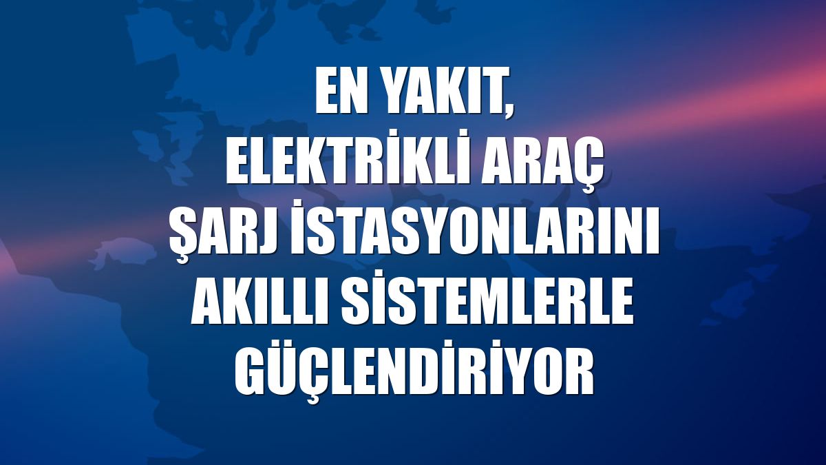 EN YAKIT, elektrikli araç şarj istasyonlarını akıllı sistemlerle güçlendiriyor