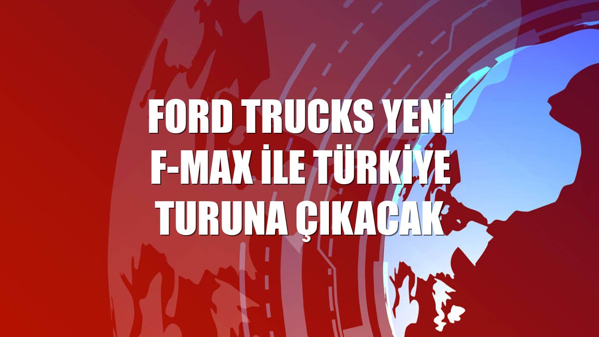 Ford Trucks yeni F-MAX ile Türkiye turuna çıkacak