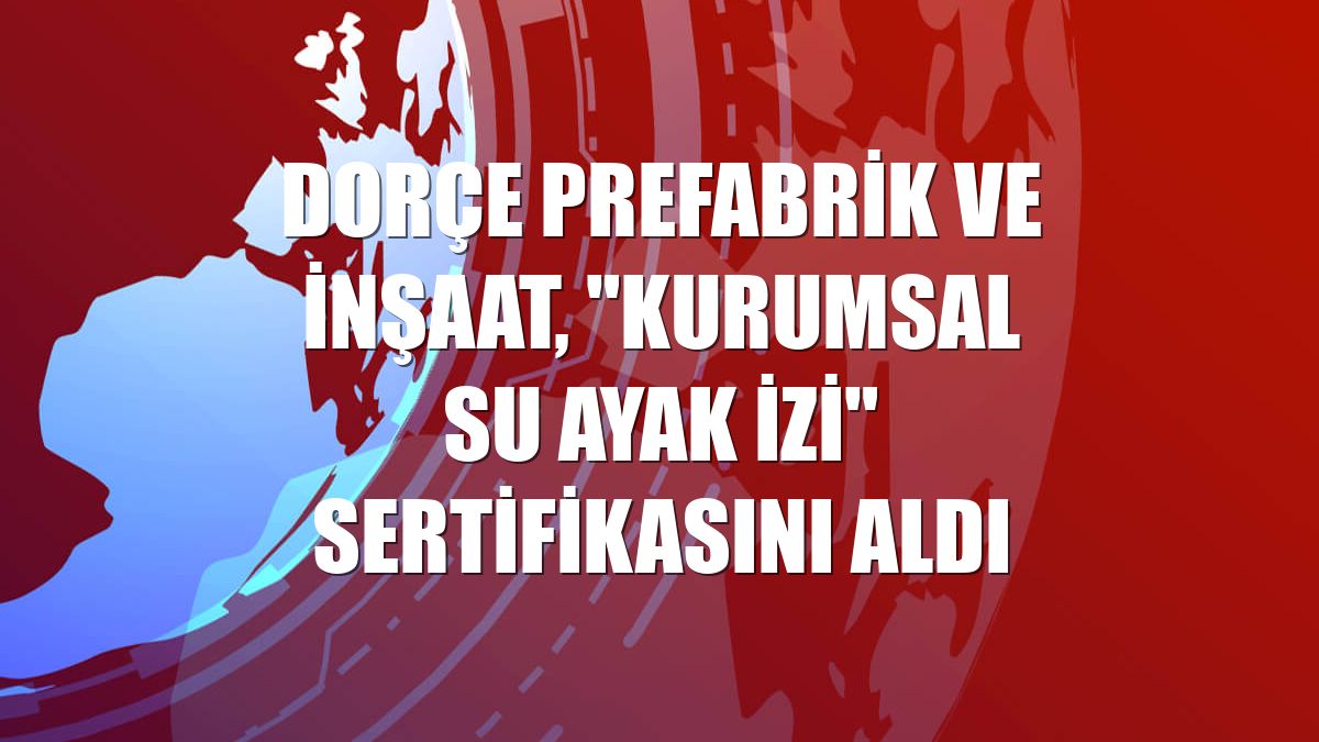 Dorçe Prefabrik ve İnşaat, "Kurumsal Su Ayak İzi" sertifikasını aldı