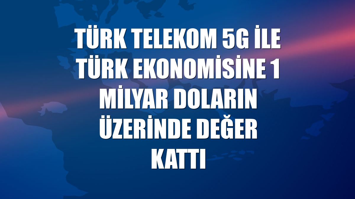 Türk Telekom 5G ile Türk ekonomisine 1 milyar doların üzerinde değer kattı