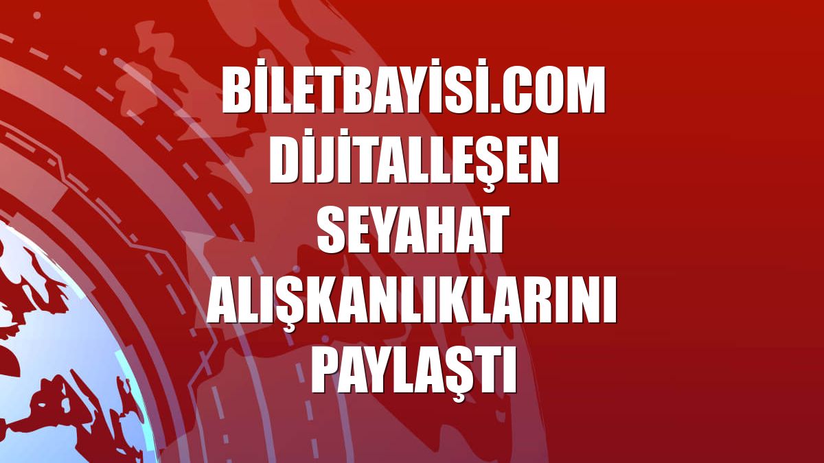 Biletbayisi.com dijitalleşen seyahat alışkanlıklarını paylaştı