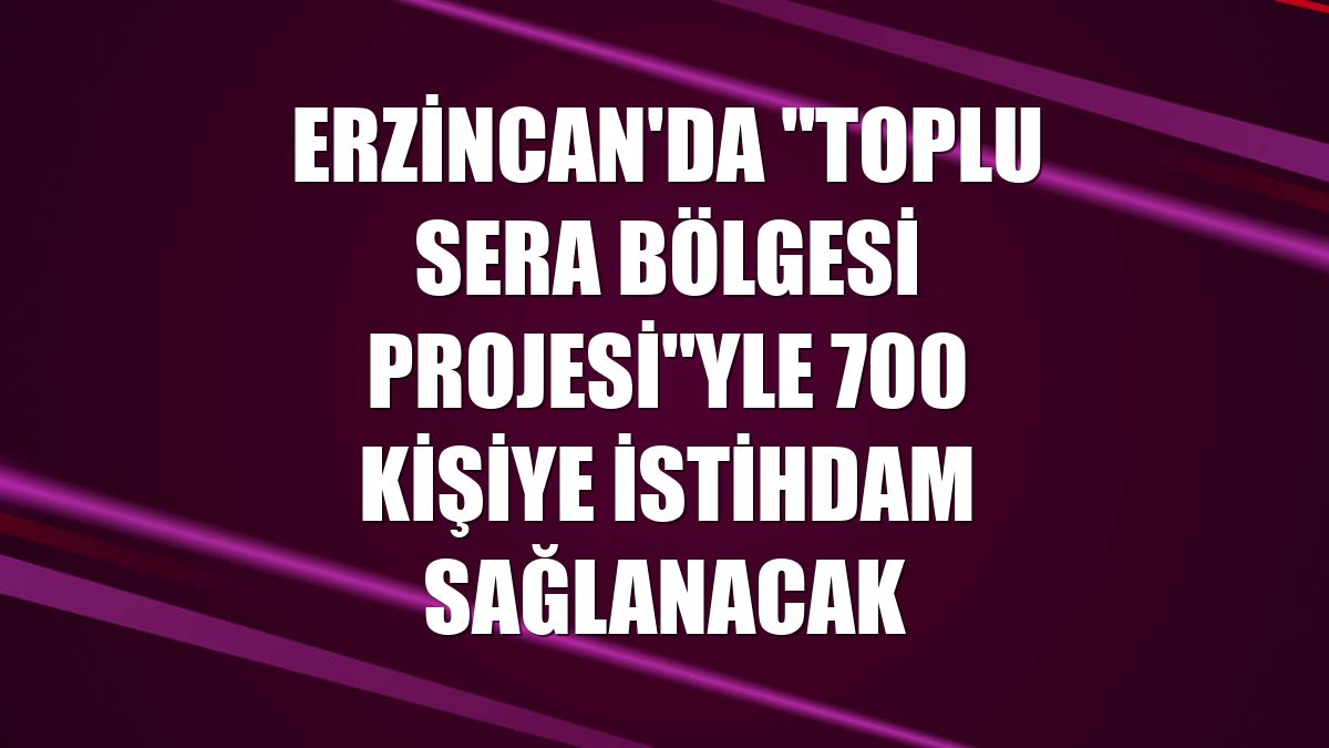 Erzincan'da "Toplu Sera Bölgesi Projesi"yle 700 kişiye istihdam sağlanacak