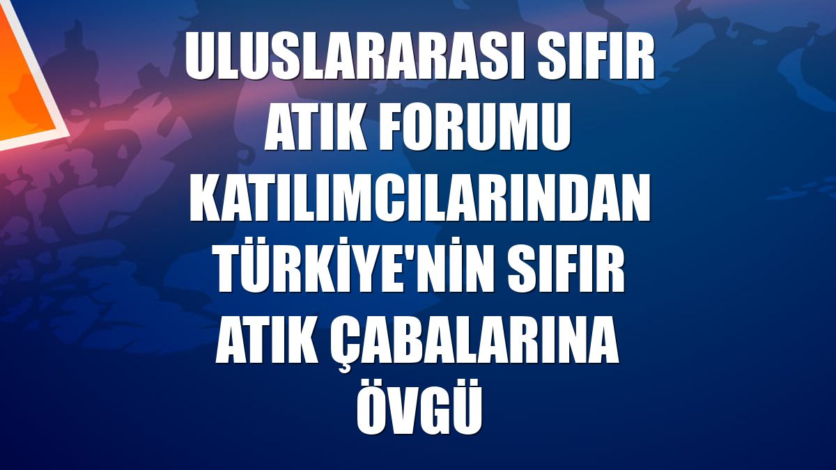 Uluslararası Sıfır Atık Forumu katılımcılarından Türkiye'nin sıfır atık çabalarına övgü