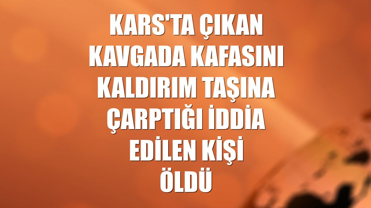 Kars'ta çıkan kavgada kafasını kaldırım taşına çarptığı iddia edilen kişi öldü