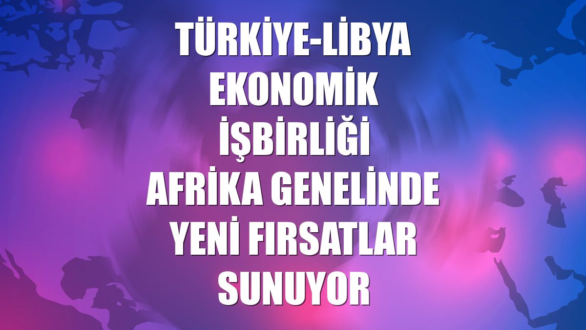 Türkiye-Libya ekonomik işbirliği Afrika genelinde yeni fırsatlar sunuyor