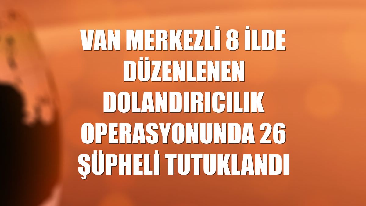 Van merkezli 8 ilde düzenlenen dolandırıcılık operasyonunda 26 şüpheli tutuklandı