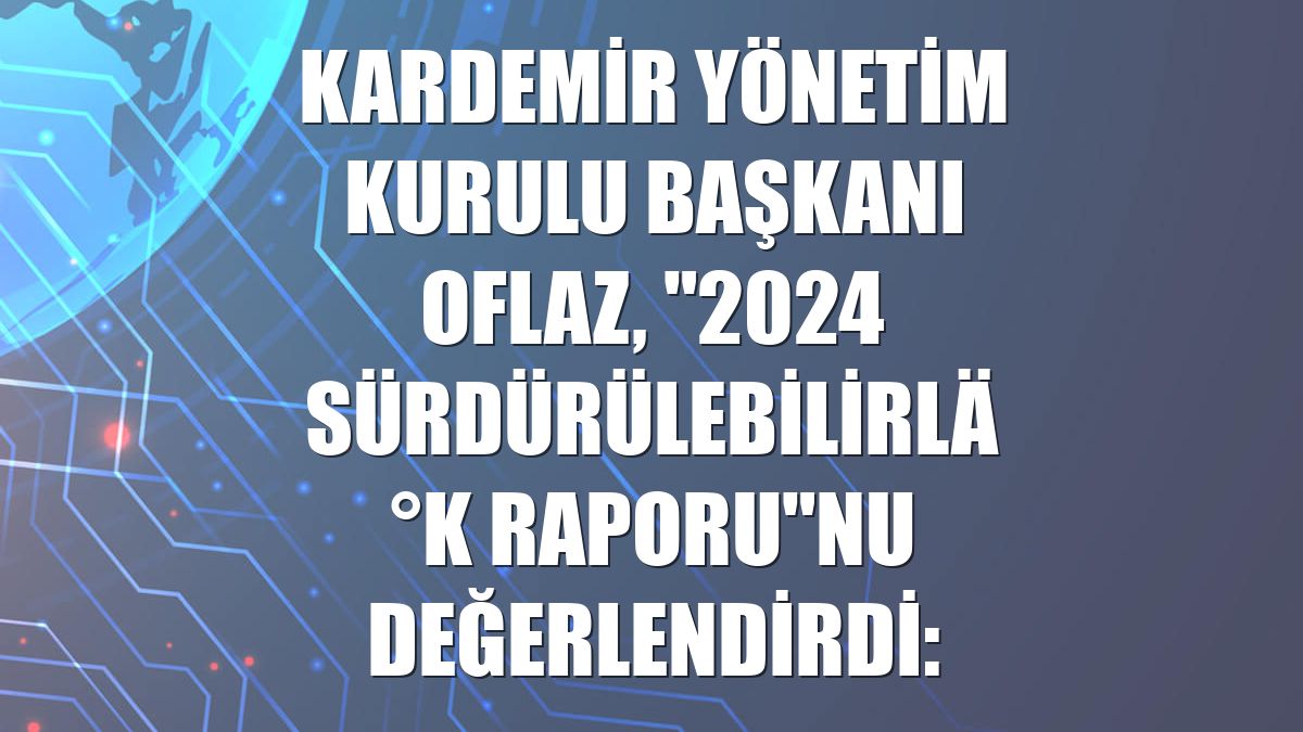 KARDEMİR Yönetim Kurulu Başkanı Oflaz, "2024 Sürdürülebilirlik Raporu"nu değerlendirdi: