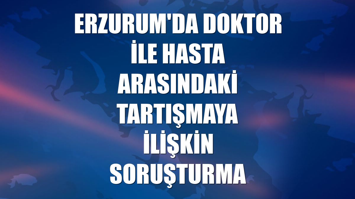 Erzurum'da doktor ile hasta arasındaki tartışmaya ilişkin soruşturma