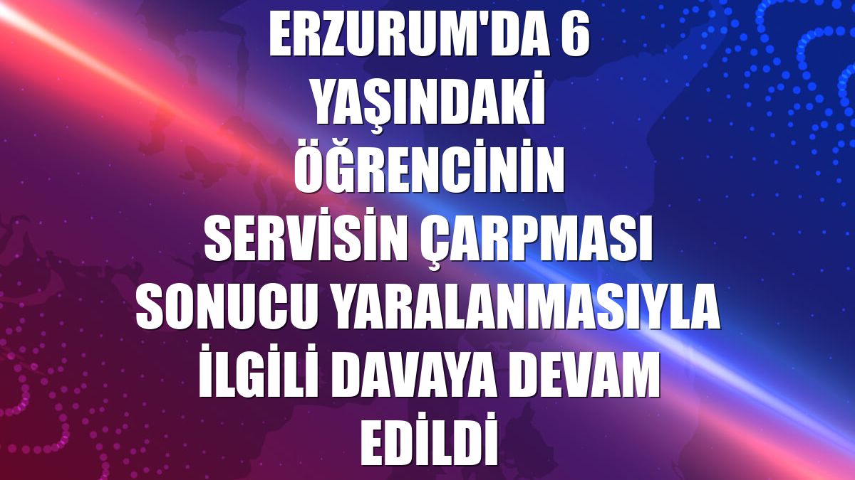 Erzurum'da 6 yaşındaki öğrencinin servisin çarpması sonucu yaralanmasıyla ilgili davaya devam edildi