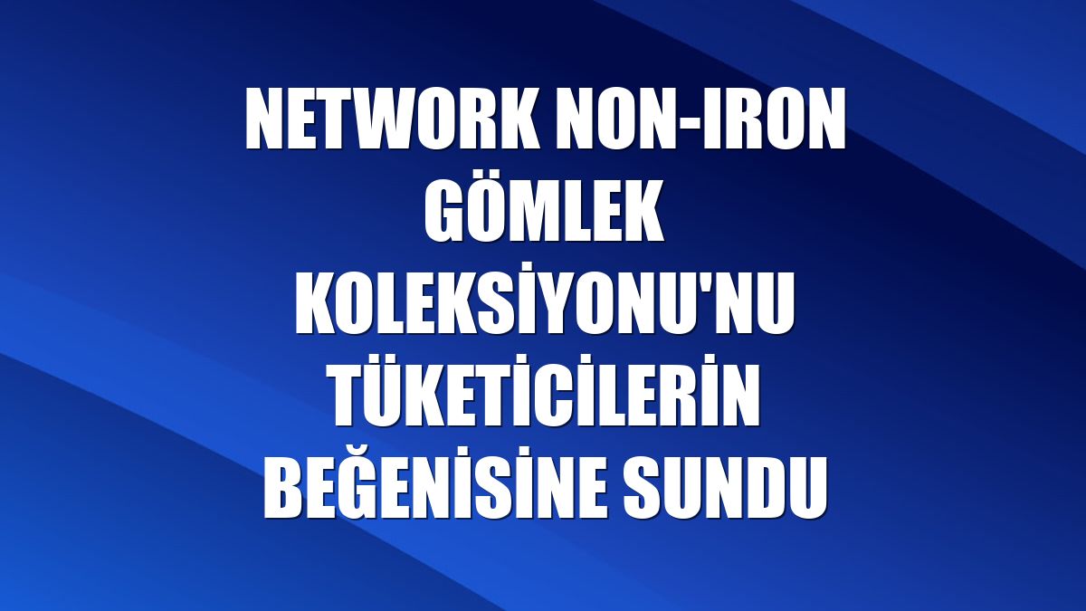 NetWork Non-Iron Gömlek Koleksiyonu'nu tüketicilerin beğenisine sundu