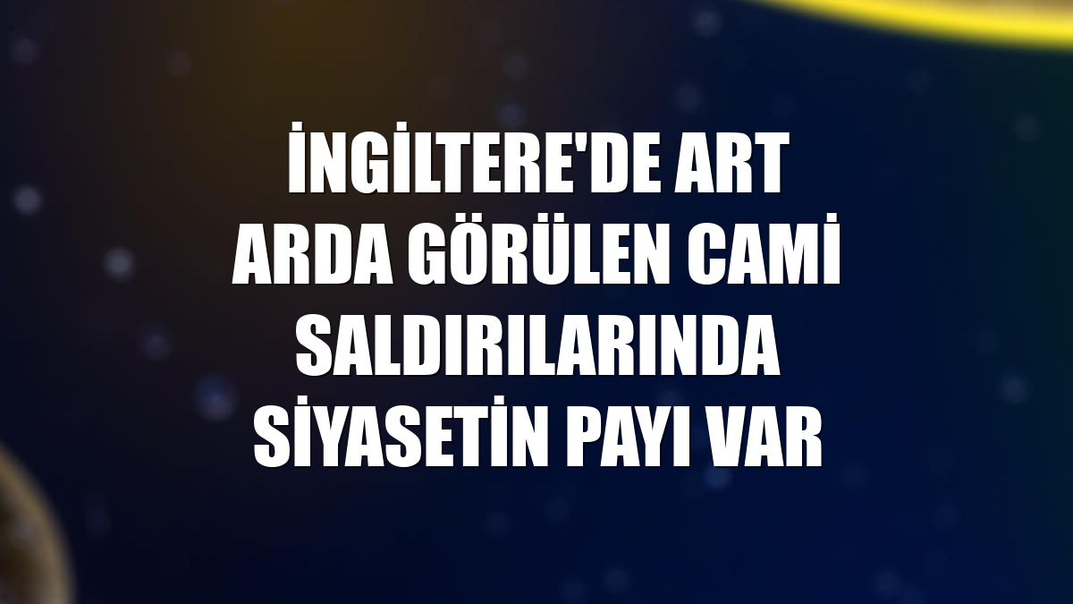 İngiltere'de art arda görülen cami saldırılarında siyasetin payı var