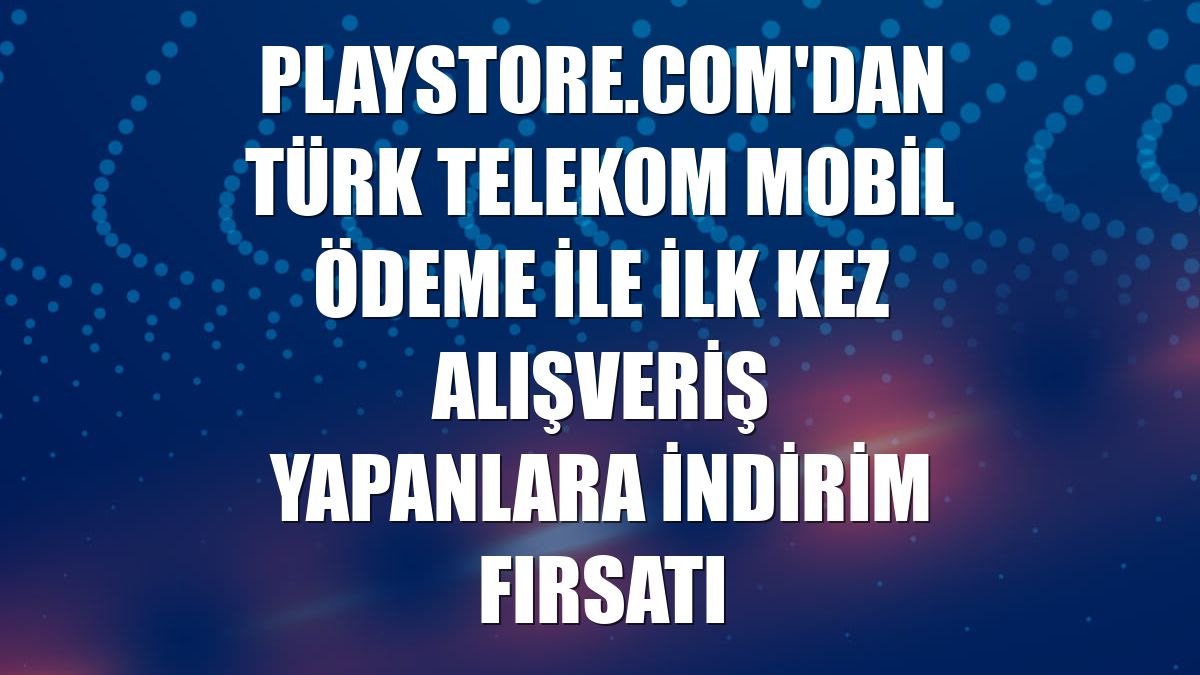 Playstore.com'dan Türk Telekom Mobil Ödeme ile ilk kez alışveriş yapanlara indirim fırsatı