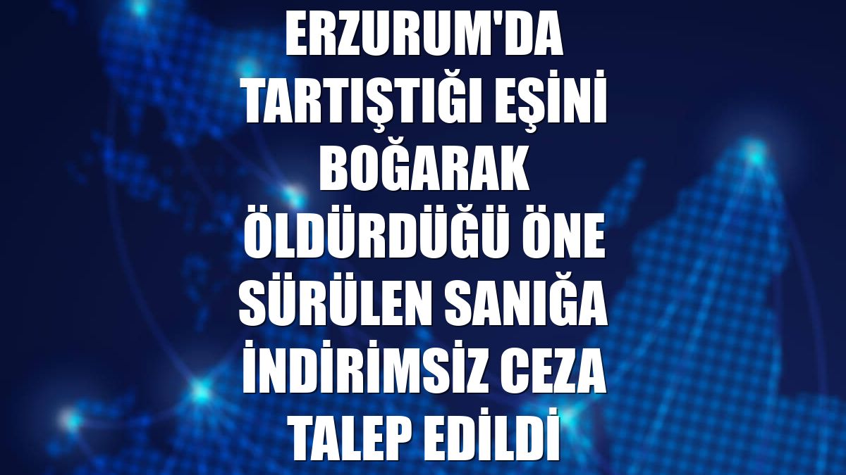 Erzurum'da tartıştığı eşini boğarak öldürdüğü öne sürülen sanığa indirimsiz ceza talep edildi