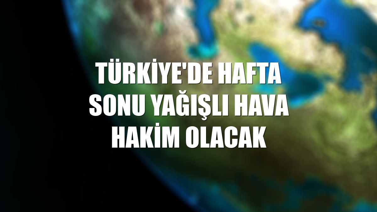 Türkiye'de hafta sonu yağışlı hava hakim olacak