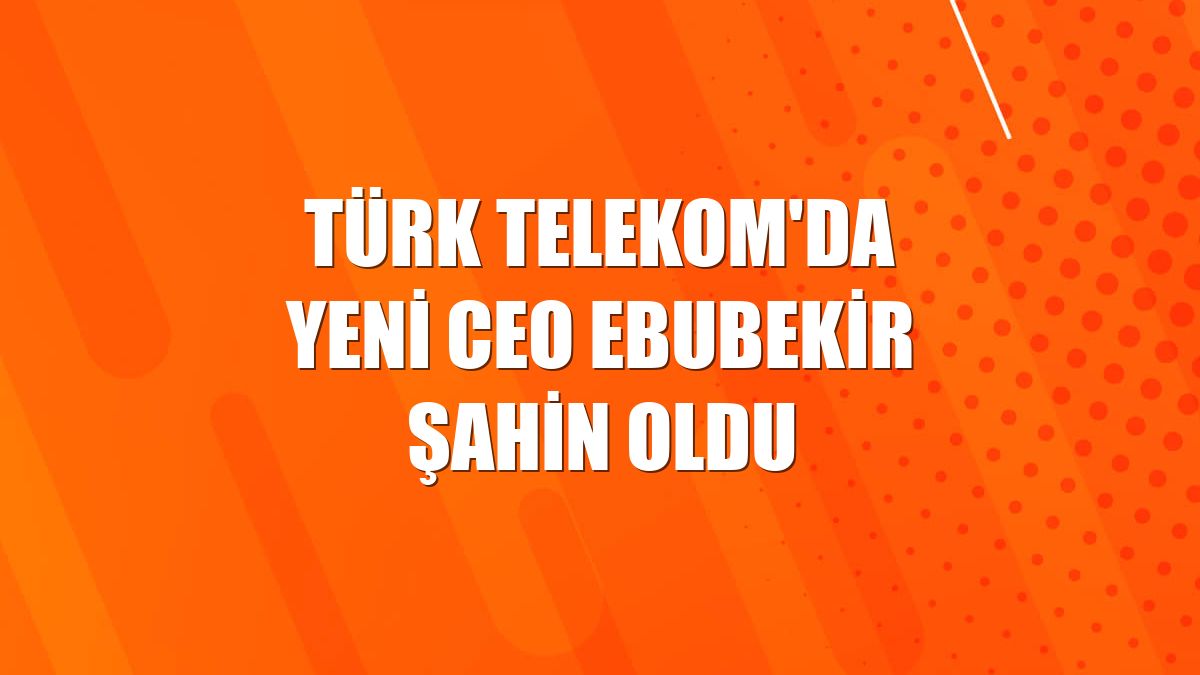 Türk Telekom'da yeni CEO Ebubekir Şahin oldu