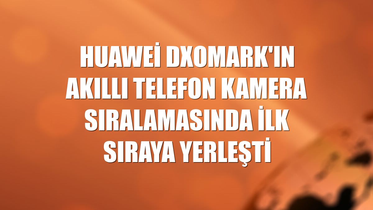 Huawei DXOMARK'ın akıllı telefon kamera sıralamasında ilk sıraya yerleşti