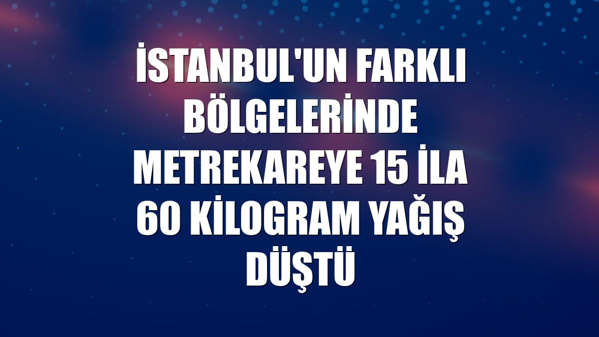 İstanbul'un farklı bölgelerinde metrekareye 15 ila 60 kilogram yağış düştü