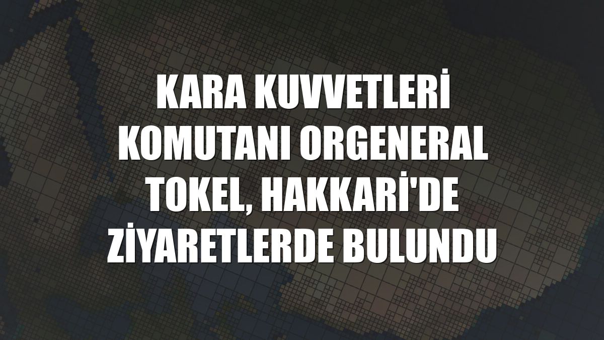 Kara Kuvvetleri Komutanı Orgeneral Tokel, Hakkari'de ziyaretlerde bulundu