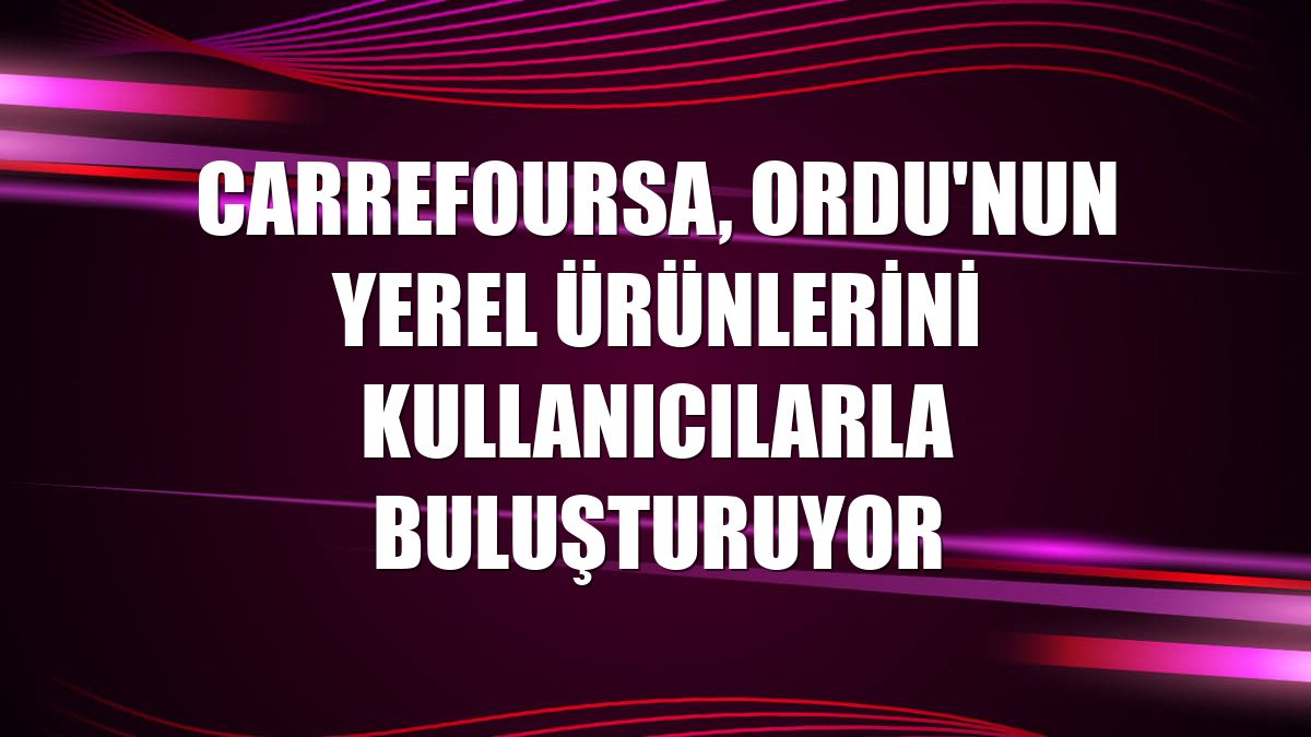 CarrefourSA, Ordu'nun yerel ürünlerini kullanıcılarla buluşturuyor