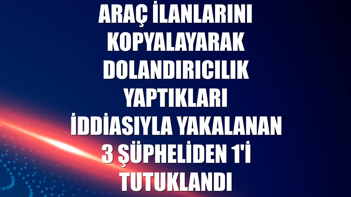 Araç ilanlarını kopyalayarak dolandırıcılık yaptıkları iddiasıyla yakalanan 3 şüpheliden 1'i tutuklandı