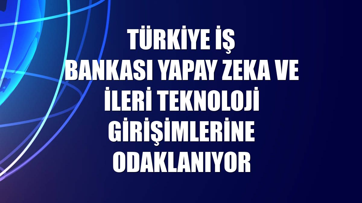 Türkiye İş Bankası yapay zeka ve ileri teknoloji girişimlerine odaklanıyor