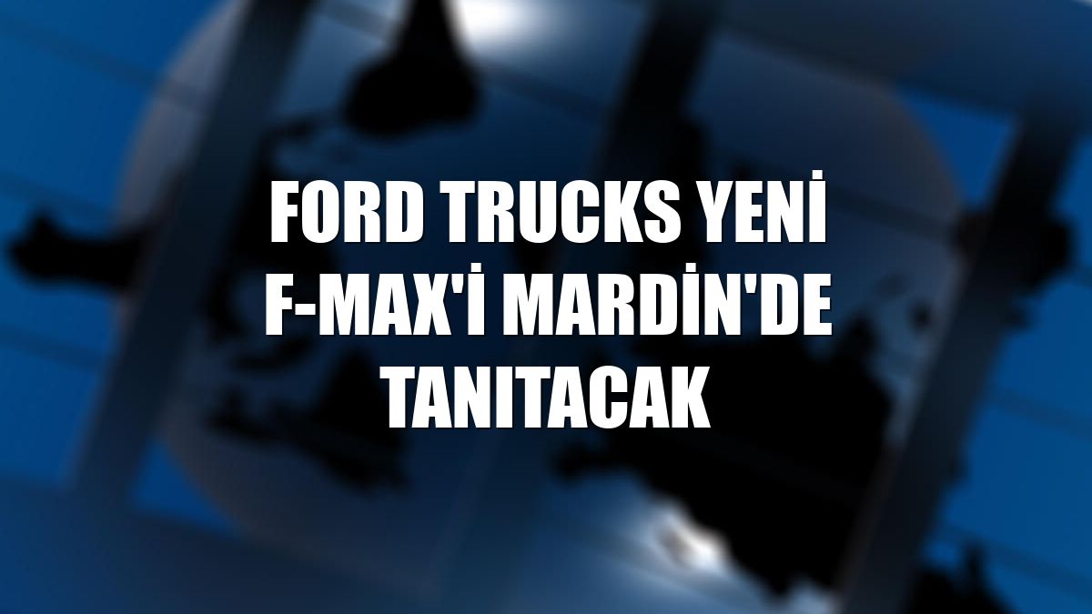 Ford Trucks yeni F-MAX'i Mardin'de tanıtacak