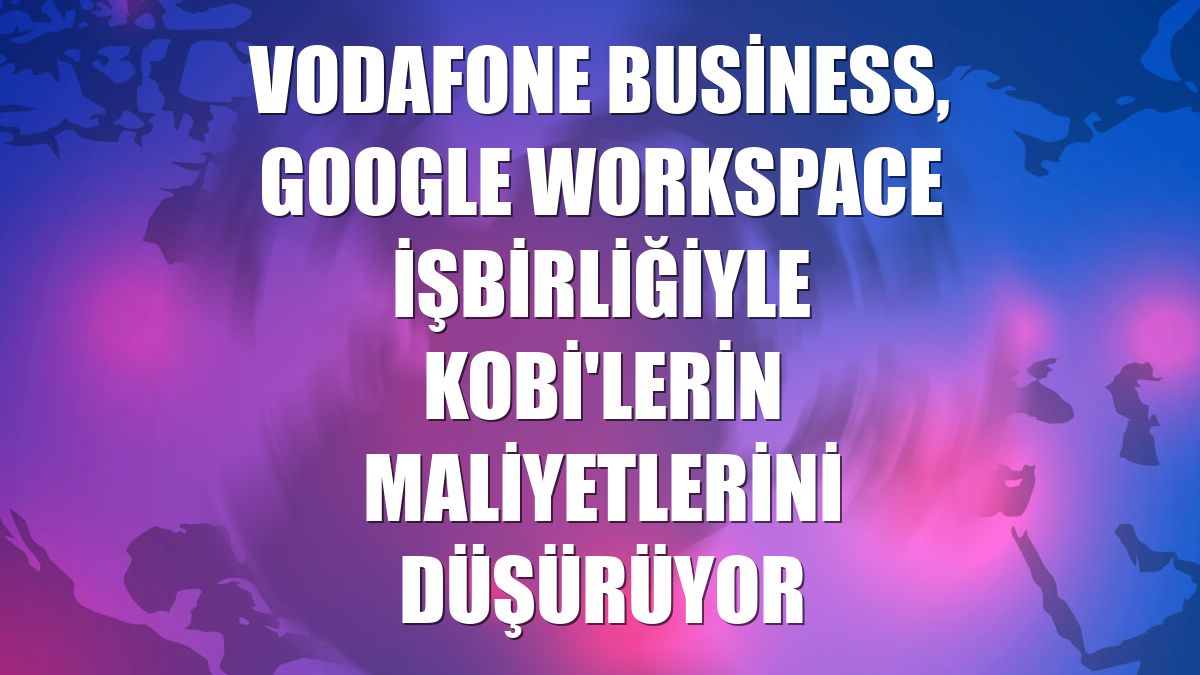 Vodafone Business, Google Workspace işbirliğiyle KOBİ'lerin maliyetlerini düşürüyor
