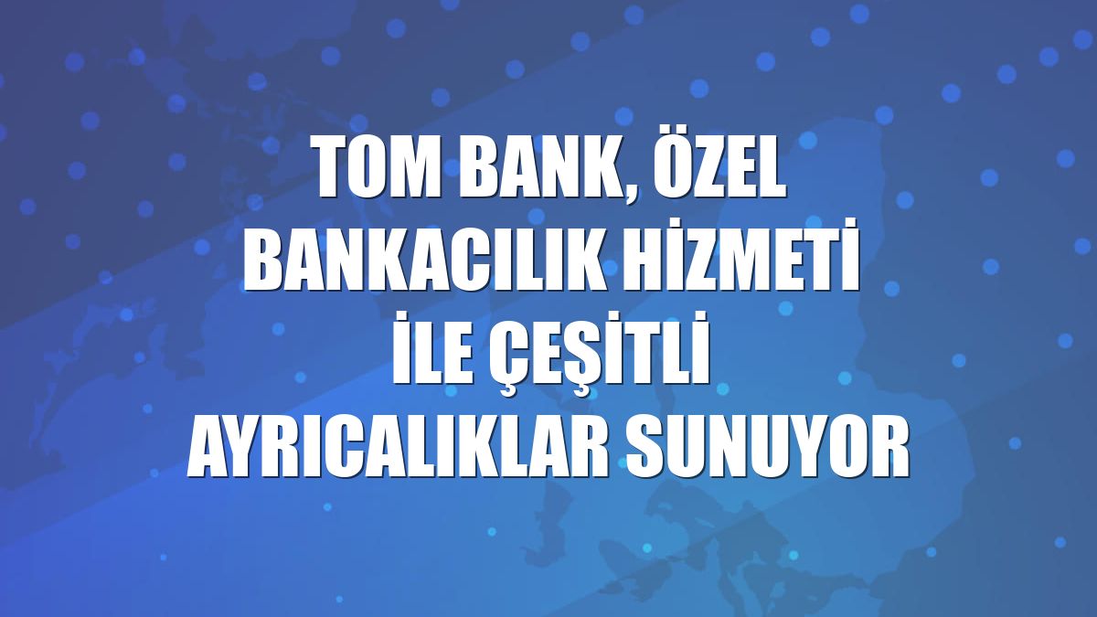 TOM Bank, Özel Bankacılık hizmeti ile çeşitli ayrıcalıklar sunuyor
