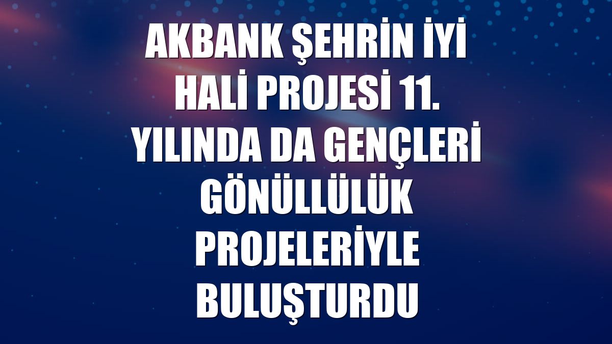 Akbank Şehrin İyi Hali projesi 11. yılında da gençleri gönüllülük projeleriyle buluşturdu